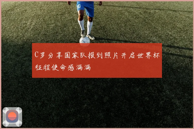 C罗分享国家队报到照片开启世界杯征程使命感满满