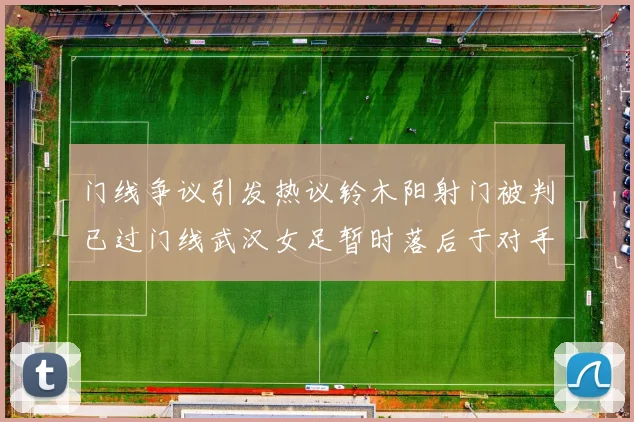 门线争议引发热议铃木阳射门被判已过门线武汉女足暂时落后于对手