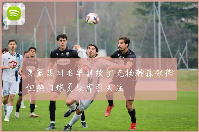 男篮集训名单持续扩充杨瀚森领衔但热门球员缺席引关注