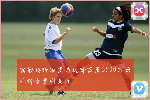 富勒姆瞄准罗马边锋苏莱3500万欧元转会费引关注
