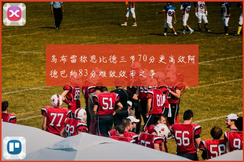乌布雷称恩比德三节70分更高效阿德巴约83分难敌效率之争