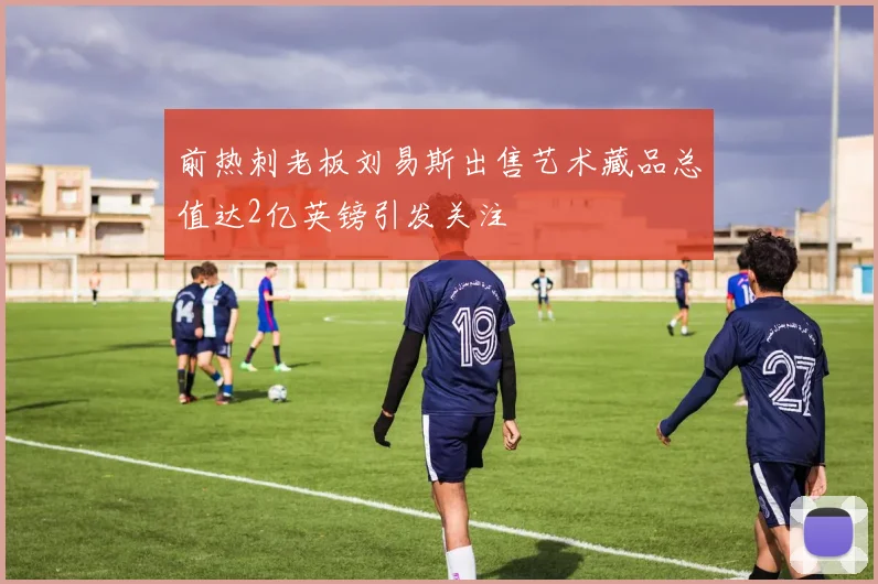 前热刺老板刘易斯出售艺术藏品总值达2亿英镑引发关注