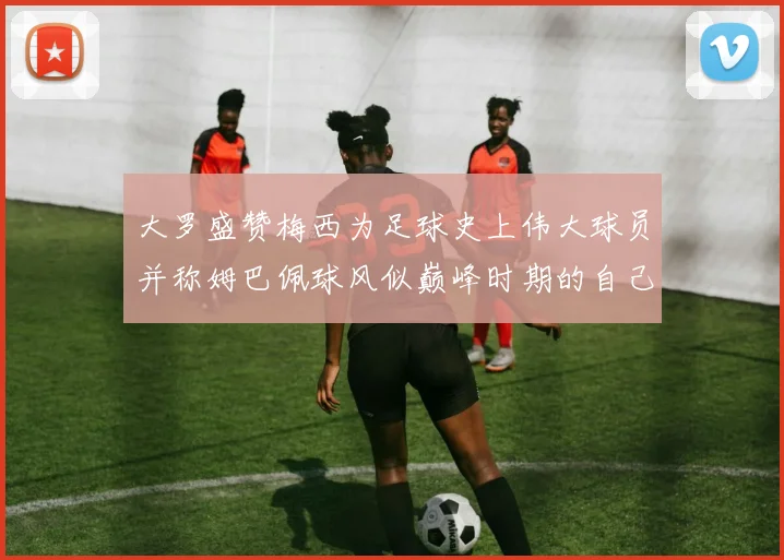 大罗盛赞梅西为足球史上伟大球员并称姆巴佩球风似巅峰时期的自己