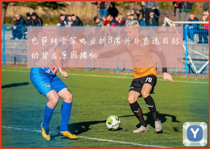 巴萨转会策略分析B席并非首选目标的背后原因揭秘