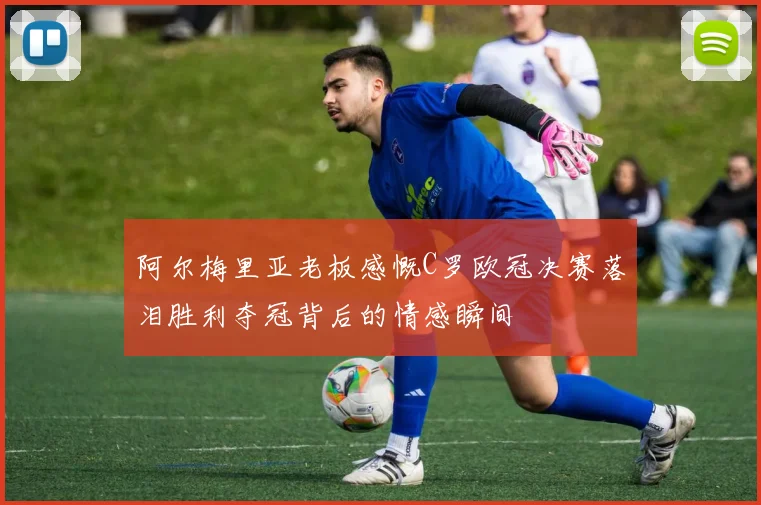 阿尔梅里亚老板感慨C罗欧冠决赛落泪胜利夺冠背后的情感瞬间