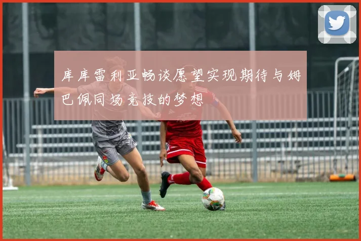 库库雷利亚畅谈愿望实现期待与姆巴佩同场竞技的梦想