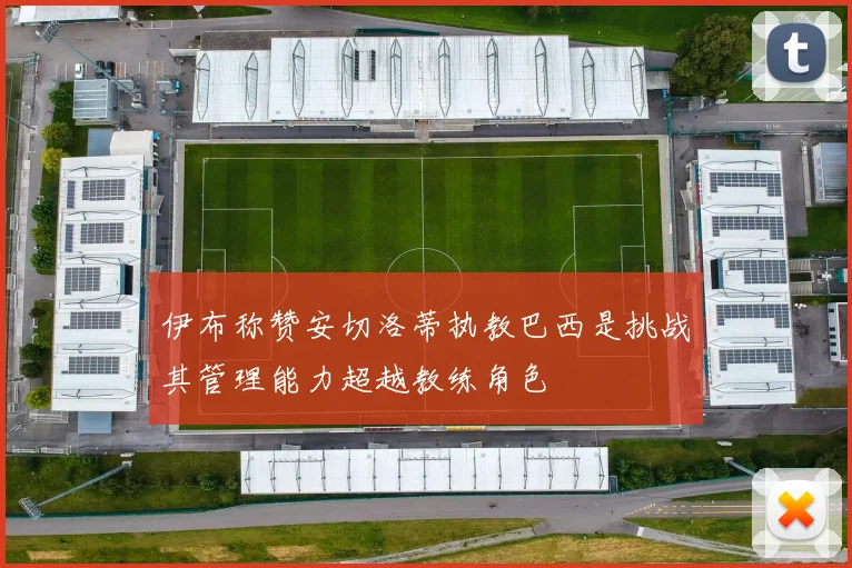 伊布称赞安切洛蒂执教巴西是挑战其管理能力超越教练角色