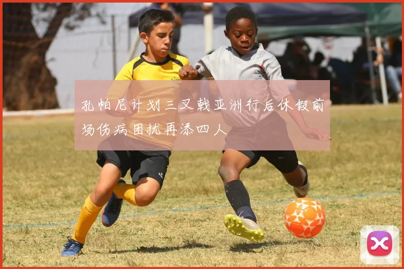 孔帕尼计划三叉戟亚洲行后休假前场伤病困扰再添四人
