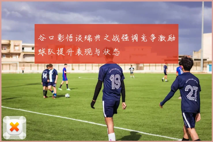谷口彰悟谈瑞典之战强调竞争激励球队提升表现与状态