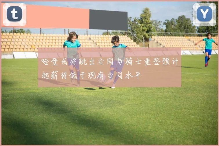 哈登或将跳出合同与骑士重签预计起薪将低于现有合同水平