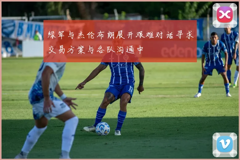 绿军与杰伦布朗展开艰难对话寻求交易方案与各队沟通中
