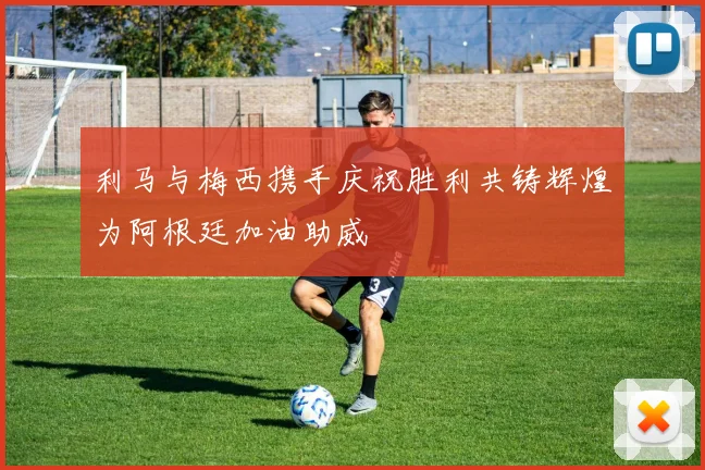 利马与梅西携手庆祝胜利共铸辉煌为阿根廷加油助威