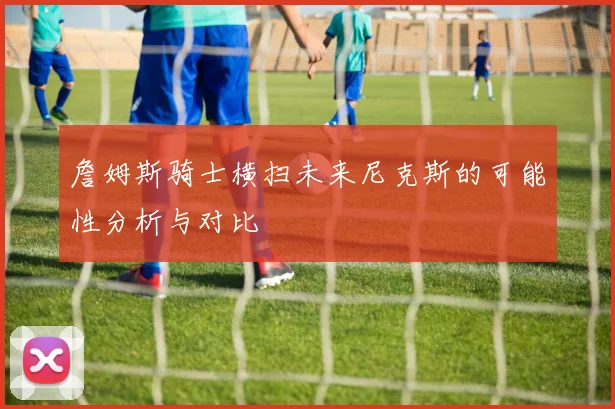 詹姆斯骑士横扫未来尼克斯的可能性分析与对比