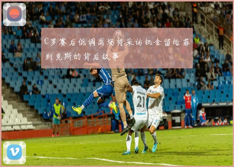 C罗赛后低调离场将采访机会留给菲利克斯的背后故事