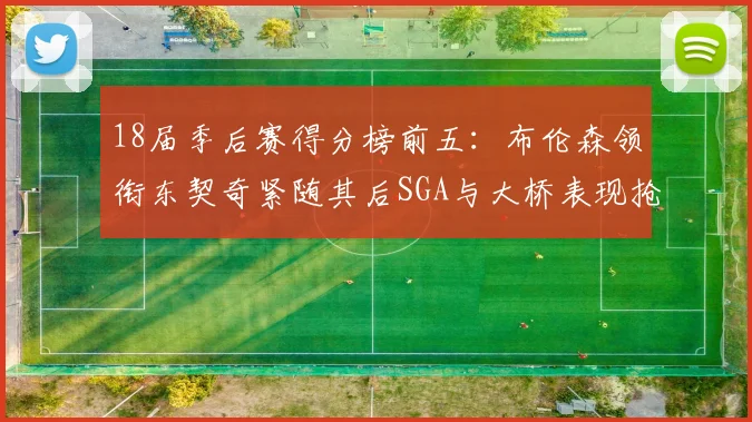 18届季后赛得分榜前五：布伦森领衔东契奇紧随其后SGA与大桥表现抢眼