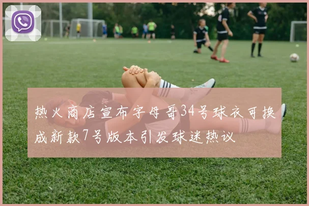 热火商店宣布字母哥34号球衣可换成新款7号版本引发球迷热议