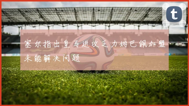 塞尔指出皇马进攻乏力姆巴佩加盟未能解决问题