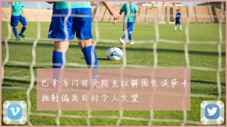 巴拿马门将莫斯克拉解围失误萨卡抽射偏离目标令人失望
