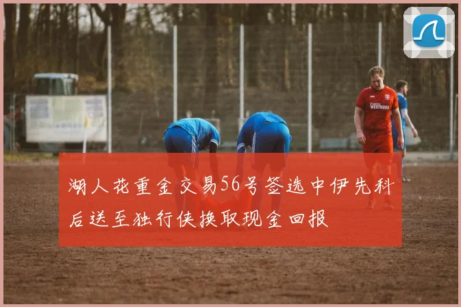 湖人花重金交易56号签选中伊先科后送至独行侠换取现金回报