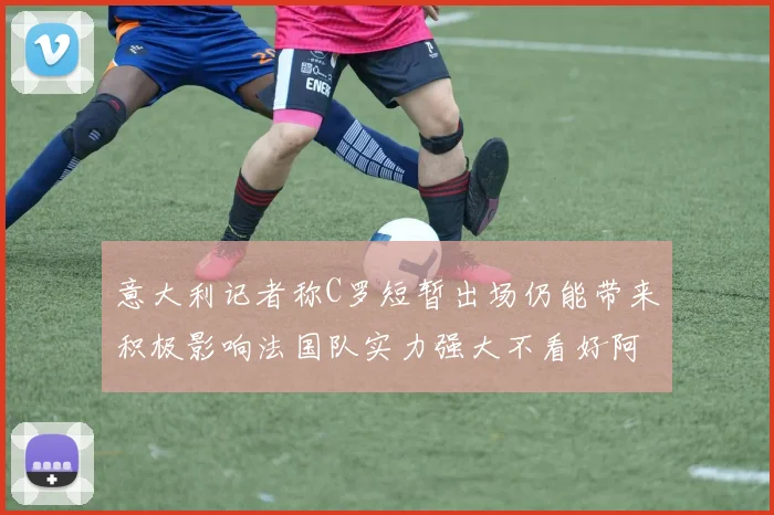 意大利记者称C罗短暂出场仍能带来积极影响法国队实力强大不看好阿根廷表现