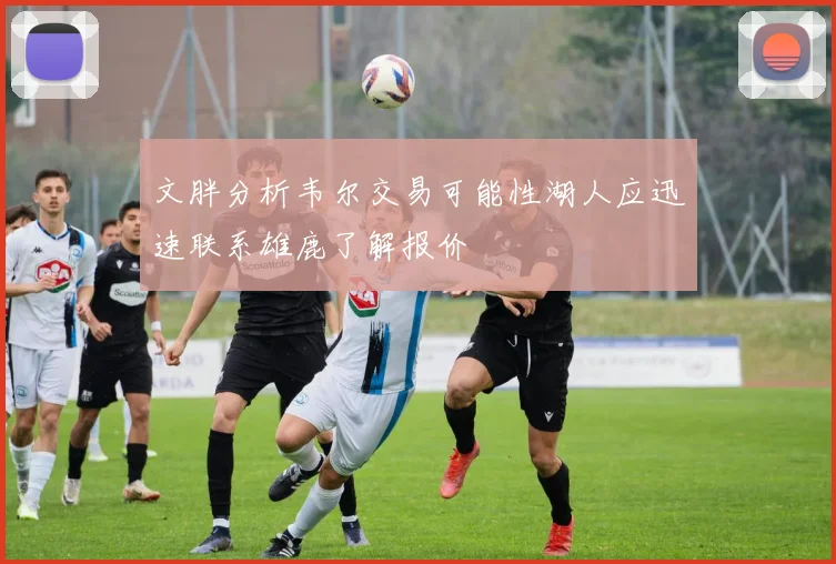 文胖分析韦尔交易可能性湖人应迅速联系雄鹿了解报价