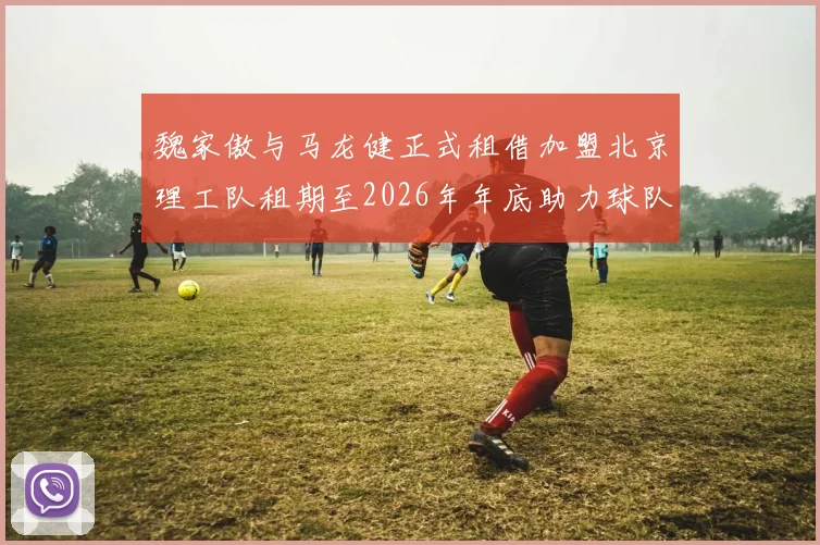 魏家傲与马龙健正式租借加盟北京理工队租期至2026年年底助力球队发展