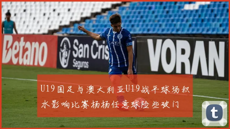 U19国足与澳大利亚U19战平球场积水影响比赛杨杨任意球险些破门