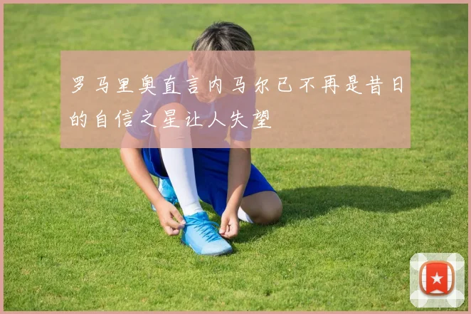 罗马里奥直言内马尔已不再是昔日的自信之星让人失望