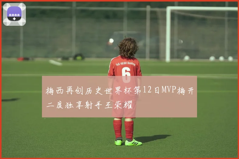梅西再创历史世界杯第12日MVP梅开二度独享射手王荣耀