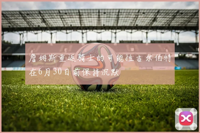 詹姆斯重返骑士的可能性吉尔伯特在6月30日前保持沉默