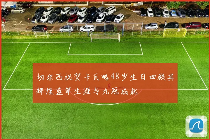 切尔西祝贺卡瓦略48岁生日回顾其辉煌蓝军生涯与九冠成就