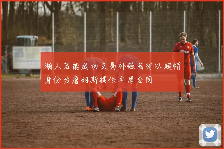 湖人若能成功交易补强或将以超帽身份为詹姆斯提供丰厚合同